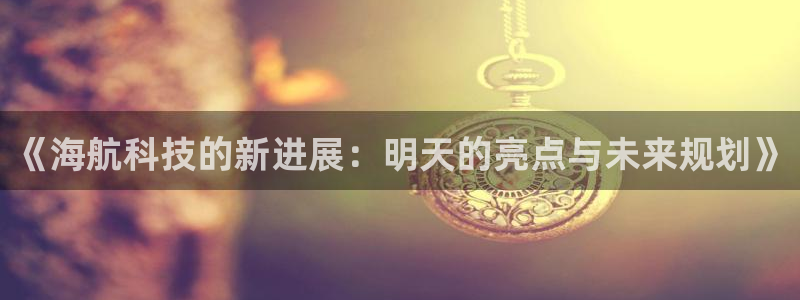 《海航科技的新进展：明天的亮点与未来规划》